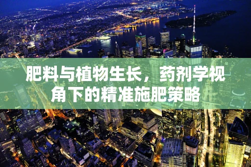 肥料与植物生长，药剂学视角下的精准施肥策略