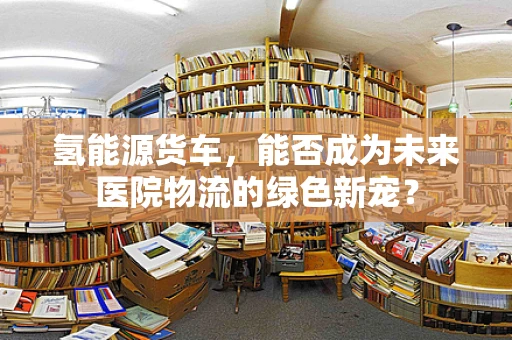 氢能源货车，能否成为未来医院物流的绿色新宠？