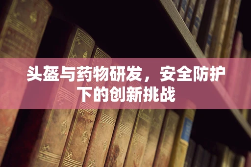 头盔与药物研发，安全防护下的创新挑战