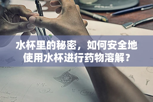水杯里的秘密，如何安全地使用水杯进行药物溶解？