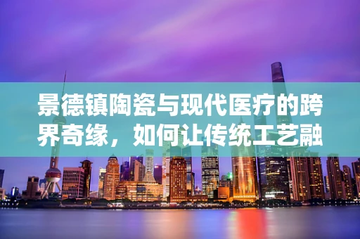 景德镇陶瓷与现代医疗的跨界奇缘，如何让传统工艺融入药剂研发的艺术