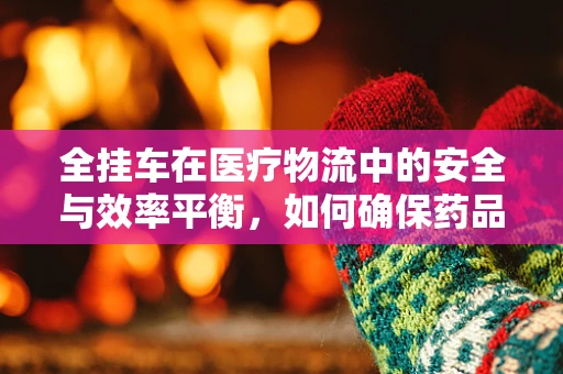 全挂车在医疗物流中的安全与效率平衡，如何确保药品运输的万无一失？