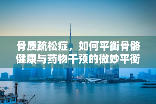 骨质疏松症，如何平衡骨骼健康与药物干预的微妙平衡？