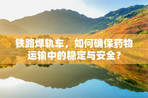 铁路焊轨车，如何确保药物运输中的稳定与安全？
