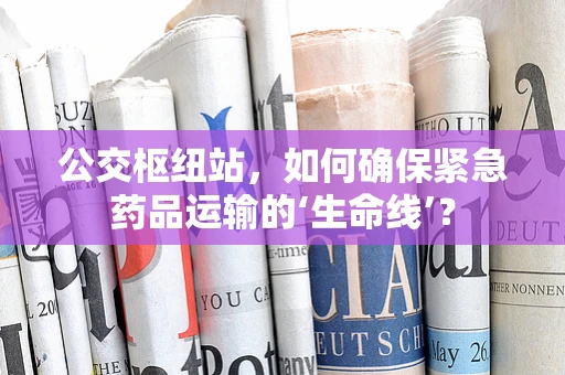 公交枢纽站，如何确保紧急药品运输的‘生命线’？