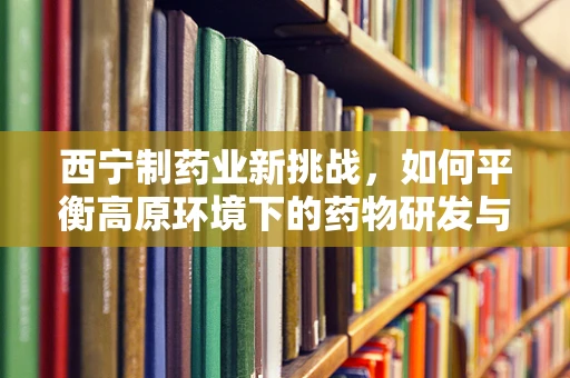 西宁制药业新挑战，如何平衡高原环境下的药物研发与生产？