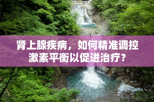 肾上腺疾病，如何精准调控激素平衡以促进治疗？
