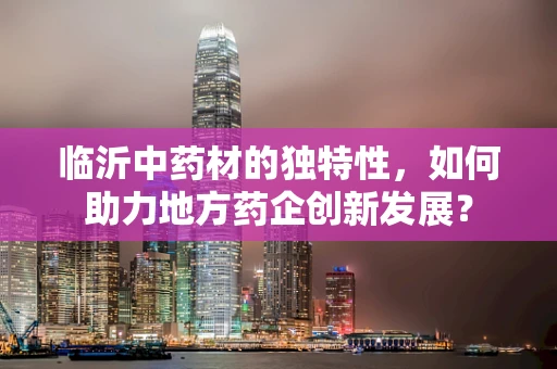 临沂中药材的独特性，如何助力地方药企创新发展？