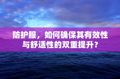 防护服，如何确保其有效性与舒适性的双重提升？