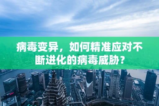 病毒变异，如何精准应对不断进化的病毒威胁？