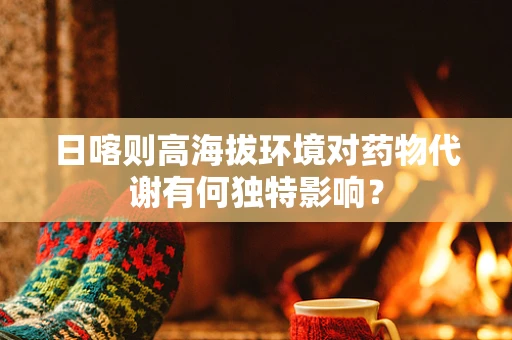 日喀则高海拔环境对药物代谢有何独特影响？