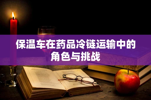 保温车在药品冷链运输中的角色与挑战