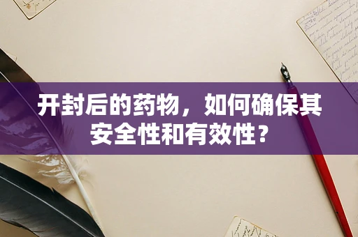 开封后的药物，如何确保其安全性和有效性？
