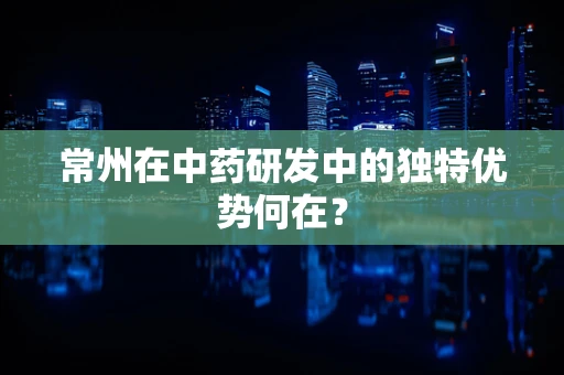 常州在中药研发中的独特优势何在？