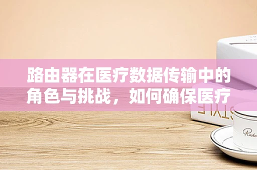路由器在医疗数据传输中的角色与挑战，如何确保医疗信息的安全与高效传输？