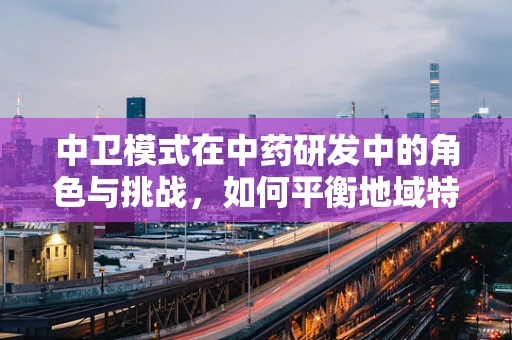 中卫模式在中药研发中的角色与挑战，如何平衡地域特色与科学标准？