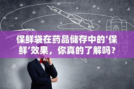 保鲜袋在药品储存中的‘保鲜’效果，你真的了解吗？