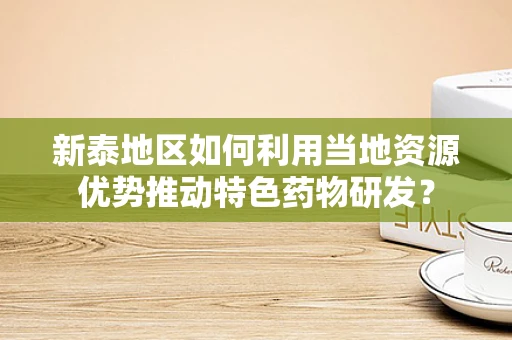 新泰地区如何利用当地资源优势推动特色药物研发？