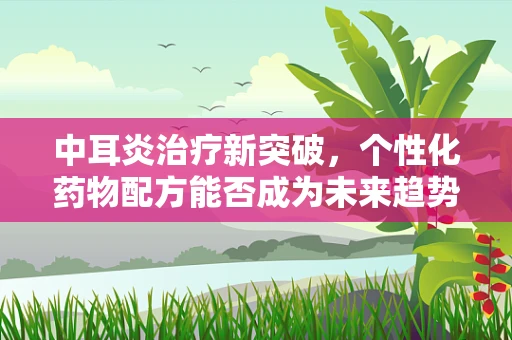 中耳炎治疗新突破，个性化药物配方能否成为未来趋势？