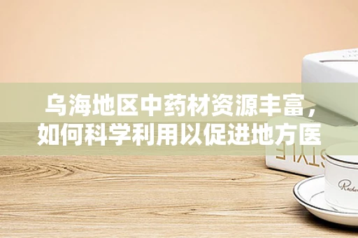 乌海地区中药材资源丰富，如何科学利用以促进地方医药产业发展？