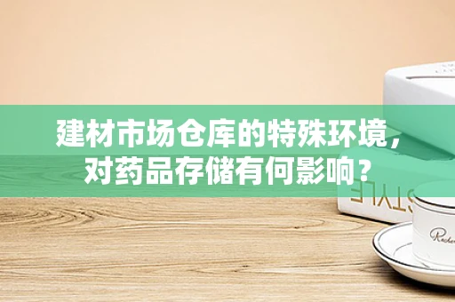 建材市场仓库的特殊环境，对药品存储有何影响？