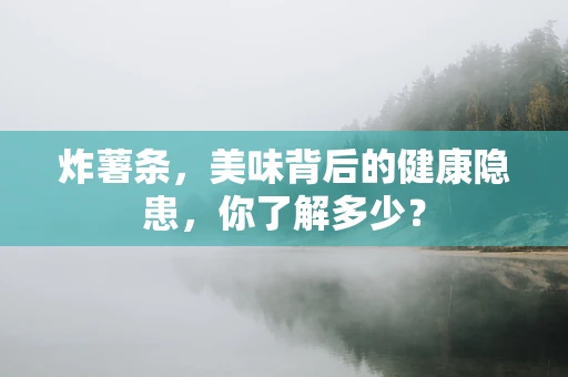 炸薯条，美味背后的健康隐患，你了解多少？