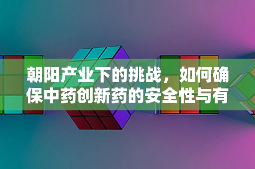 朝阳产业下的挑战，如何确保中药创新药的安全性与有效性？