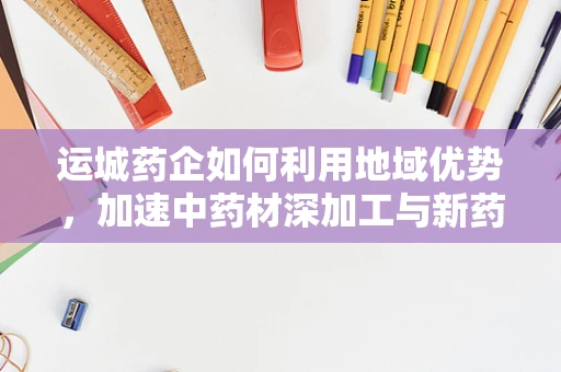 运城药企如何利用地域优势，加速中药材深加工与新药研发？