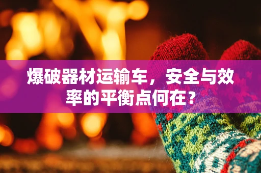 爆破器材运输车，安全与效率的平衡点何在？