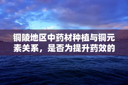 铜陵地区中药材种植与铜元素关系，是否为提升药效的潜在因素？