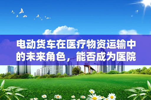 电动货车在医疗物资运输中的未来角色，能否成为医院药剂研发的绿色动脉？