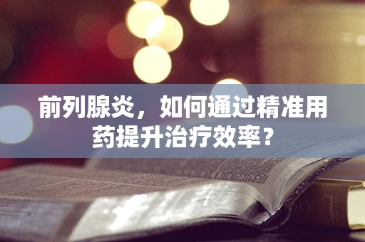 前列腺炎，如何通过精准用药提升治疗效率？