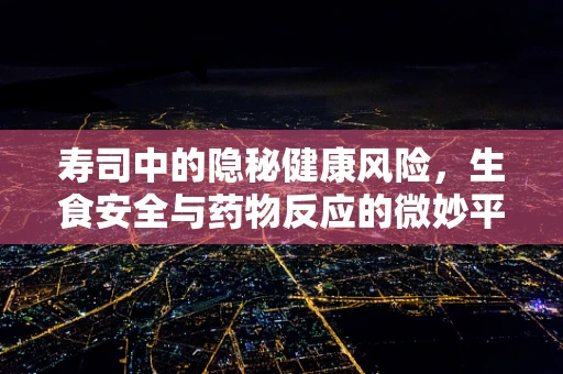 寿司中的隐秘健康风险，生食安全与药物反应的微妙平衡