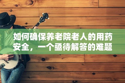 如何确保养老院老人的用药安全，一个亟待解答的难题？