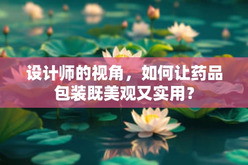 设计师的视角，如何让药品包装既美观又实用？