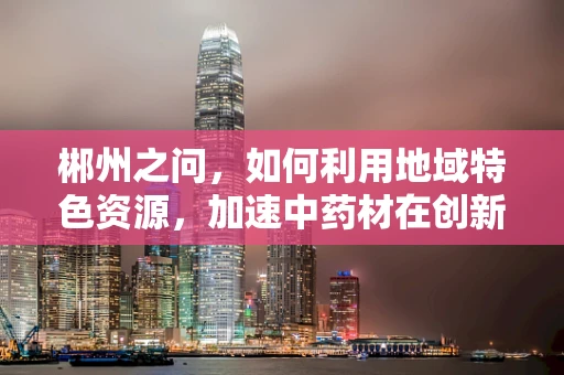 郴州之问，如何利用地域特色资源，加速中药材在创新药研发中的应用？
