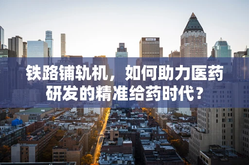 铁路铺轨机，如何助力医药研发的精准给药时代？