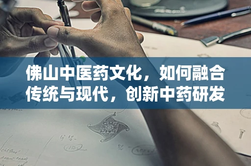 佛山中医药文化，如何融合传统与现代，创新中药研发？