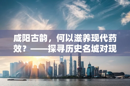咸阳古韵，何以滋养现代药效？——探寻历史名城对现代药剂研发的启示
