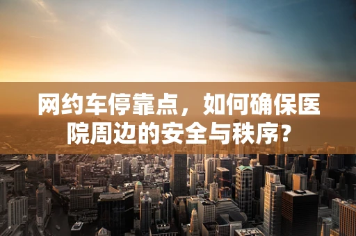 网约车停靠点，如何确保医院周边的安全与秩序？