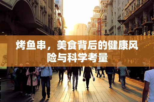 烤鱼串，美食背后的健康风险与科学考量