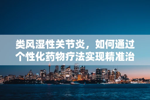 类风湿性关节炎，如何通过个性化药物疗法实现精准治疗？