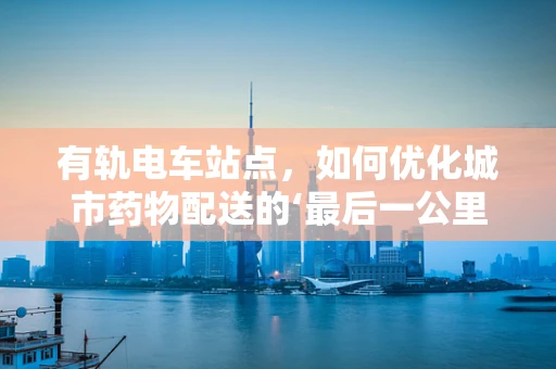 有轨电车站点，如何优化城市药物配送的‘最后一公里’？