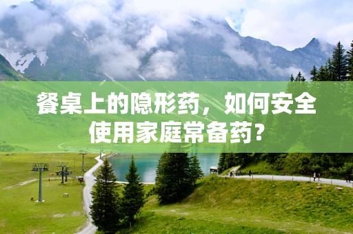 餐桌上的隐形药，如何安全使用家庭常备药？