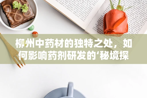 柳州中药材的独特之处，如何影响药剂研发的‘秘境探索’？