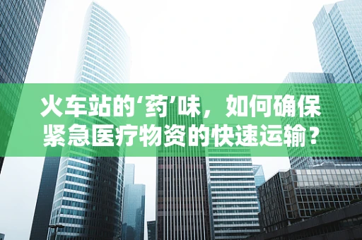 火车站的‘药’味，如何确保紧急医疗物资的快速运输？