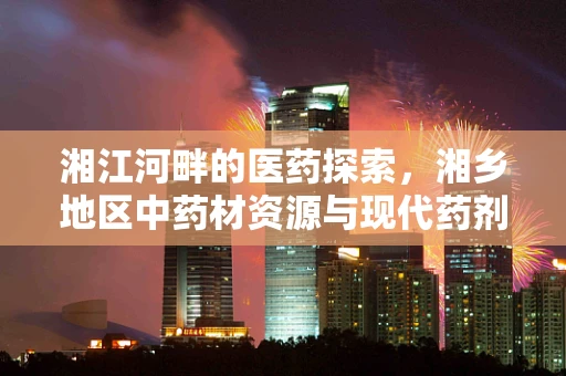 湘江河畔的医药探索，湘乡地区中药材资源与现代药剂研发的融合之路