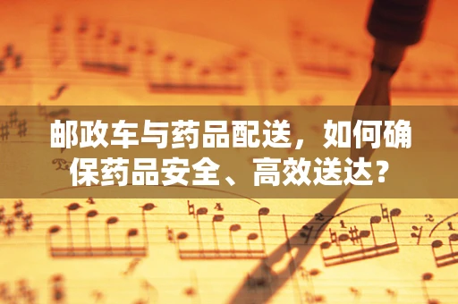 邮政车与药品配送，如何确保药品安全、高效送达？