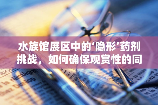 水族馆展区中的‘隐形’药剂挑战，如何确保观赏性的同时保障生物健康？