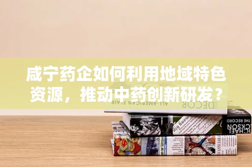 咸宁药企如何利用地域特色资源，推动中药创新研发？